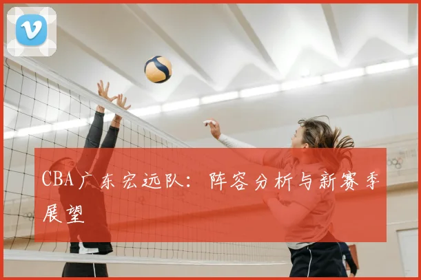 CBA广东宏远队：阵容分析与新赛季展望