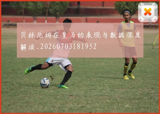 贝林厄姆在皇马的表现与数据深度解读_20260703181952