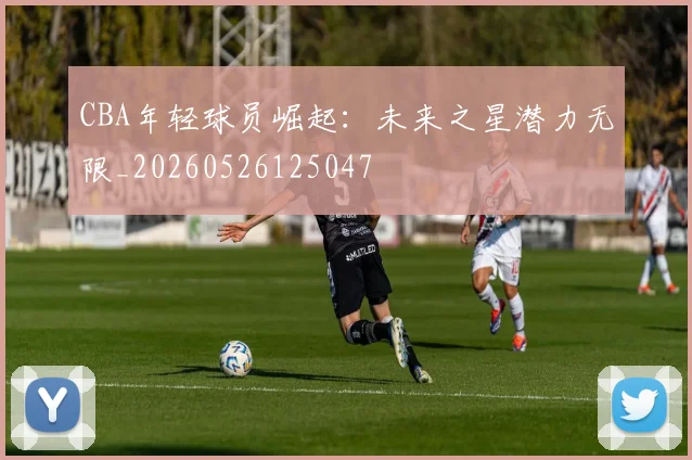 CBA年轻球员崛起：未来之星潜力无限_20260526125047