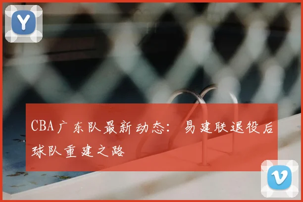 CBA广东队最新动态：易建联退役后球队重建之路