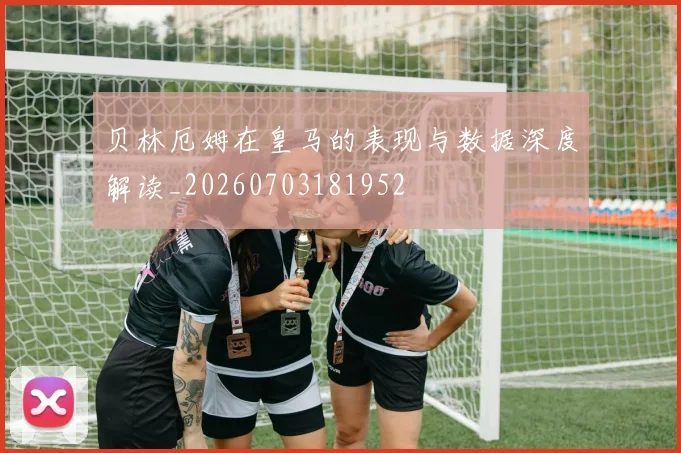 贝林厄姆在皇马的表现与数据深度解读_20260703181952