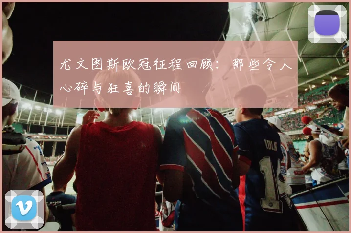 尤文图斯欧冠征程回顾：那些令人心碎与狂喜的瞬间