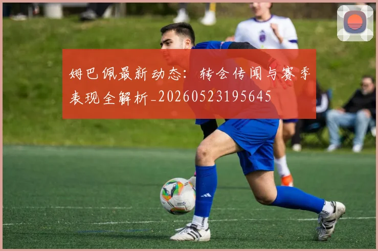 姆巴佩最新动态：转会传闻与赛季表现全解析_20260523195645